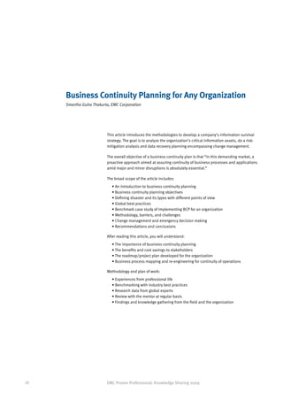 Business Continuity Planning for Any Organization
     Smartha Guha Thakurta, EMC Corporation




                         This article introduces the methodologies to develop a company’s information survival
                         strategy. The goal is to analyze the organization’s critical information assets, do a risk-
                         mitigation analysis and data recovery planning encompassing change management.

                         The overall objective of a business continuity plan is that “in this demanding market, a
                         proactive approach aimed at assuring continuity of business processes and applications
                         amid major and minor disruptions is absolutely essential.”

                         The broad scope of the article includes:
                            • An introduction to business continuity planning
                            • Business continuity planning objectives
                            • Defining disaster and its types with different points of view
                            • Global best practices
                            • Benchmark case study of implementing BCP for an organization
                            • Methodology, barriers, and challenges
                            • Change management and emergency decision making
                            • Recommendations and conclusions

                         After reading this article, you will understand:
                            • The importance of business continuity planning
                            • The benefits and cost savings to stakeholders
                            • The roadmap/project plan developed for the organization
                            • Business process mapping and re-engineering for continuity of operations

                         Methodology and plan of work:
                            • Experiences from professional life
                            • Benchmarking with industry best practices
                            • Research data from global experts
                            • Review with the mentor at regular basis
                            • Findings and knowledge gathering from the field and the organization




28                       EMC Proven Professional: Knowledge Sharing 2009
 