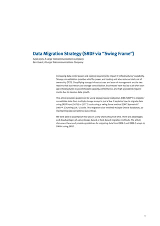 Data Migration Strategy (SRDF via “Swing Frame”)
Sejal Joshi, A Large Telecommunications Company
Ken Guest, A Large Telecommunications Company




                     Increasing data center power and cooling requirements impact IT infrastructures’ scalability.
                     Storage consolidation provides relief for power and cooling and also reduces total cost of
                     ownership (TCO). Simplifying storage infrastructures and ease of management are the two
                     reasons that businesses use storage consolidation. Businesses have had to scale their stor-
                     age infrastructures to accommodate capacity, performance, and high-availability require-
                     ments due to massive data growth.

                     This article provides guidelines for using storage-based replication (EMC SRDF®) to migrate/
                     consolidate data from multiple storage arrays to just a few. It explains how to migrate data
                     using SRDF from (5670) to (5772) code using a swing frame method (EMC Symmetrix®
                     DMX™-2) running (5671) code. This migration also involved multiple Oracle databases, so
                     maintaining data consistency was critical.

                     We were able to accomplish this task in a very short amount of time. There are advantages
                     and disadvantages of using storage-based or host-based migration methods. The article
                     discusses these and provides guidelines for migrating data from DMX-2 and DMX-3 arrays to
                     DMX-4 using SRDF.




                                                                                                                 29
 