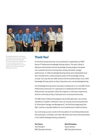 Knowledge Sharing Winners 2008 Awards:
(left to right) Diedrich Ehlerding, Lalit Mohan,   Thank You!
Brian Russell, and Paul Brant with Alok
Shrivastava, Senior Director, EMC Education        For the third consecutive year, we are pleased to congratulate our EMC®
Services; Frank Hauck, Executive Vice
President, Global Marketing and Customer           Proven™ Professional Knowledge Sharing authors. This year’s Book of
Quality; and Tom Clancy, Vice President
EMC Education Services.                            Abstracts demonstrates how the Knowledge Sharing program has grown
                                                   into a powerful forum for sharing ideas among information storage
                                                   professionals. In 2009, Knowledge Sharing articles were downloaded more
                                                   than 104,000 times, underscoring the power of the knowledge sharing
                                                   concept. You may view the 2009 articles and the monthly release of our 2009
                                                   Knowledge Sharing articles at http://education.emc.com/knowledgesharing.

                                                   Our Knowledge Sharing authors also play a leading role in our new EMC Proven
                                                   Professional community. It’s a great place to collaborate with other Proven
                                                   Professionals, ask questions about the program, or share your experiences.
                                                   Visit the community at http://education.emc.com/provencommunity.

                                                   The EMC Proven Professional program had another great year—we recently
                                                   awarded our 39,000th certification. Also, we recently announced publication
                                                   of “Information Storage and Management,” the first technology book from
                                                   EMC. It will be a valuable addition to any IT professional’s reference library.

                                                   Our continuing success is built on the foundation of committed professionals
                                                   who participate, contribute, and share. We thank each of you who participated
                                                   in the 2009 Knowledge Sharing competition.



                                                   Tom Clancy				                               Alok Shrivastava
                                                   Vice President 				                          Senior Director
                                                   EMC Education Services			                    EMC Education Services

                                                                                                                                     3
 