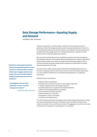 Data Storage Performance—Equating Supply
                         and Demand
                         Lalit Mohan, EMC Corporation



                                                Individual components, including storage, contribute to the cumulative outcome of
                                                performance. When the storage processing duration is proportionately long, “demand” is
                                                the workload generated by host computer systems, and “supply” is the processing service
                                                provided by the data storage system. The “quality of performance” experienced by the
                                                business relies on how well supply meets demand.

                                                We must match projected demand with capability to supply for selecting and designing
                                                data storage components. The resulting solution would operate at an optimum level, where
                                                demand equals supply. In this article, we apply the demand-supply analogy to build a
                                                universal framework using data storage domain performance characteristics as proxies
“ decided on a topic based on the direct
 I                                              representing demand and supply.
 financial and operational benefit to custom-
                                                This will be done in light of several popular information technology infrastructures, for
 ers and to IT services providers. I wanted
                                                example, messaging, enterprise resource planning, and relational database applications
 to find a way to engage customers more
                                                in an open systems environment, and mainframe host applications in a proprietary
 closely in the current climate of tight IT     environment.
 budgets by trying to get more return on
 investment.”                                   Among the topics discussed are:

                                                  • Relevant terms and definitions
 “ am delighted to see my article
  I                                               • Characteristics of “demand” placed on data storage components
  published! It’s akin to a mother                • “Supply” capability of the data storage component
  looking at her newborn!”                        • Combining demand and supply into the working framework
                                                  • Options for improving performance capability
                Lalit Mohan, EMC Corporation
                                                  • Case scenarios to illustrate key points
                                                  • Recommendations in conclusion
                                                  • Assumptions, impact, and remedy
                                                  • Limitations and improvements
                                                This article helps you better plan and design optimum data storage infrastructures. It helps
                                                you support centralization of business information assets into efficient shared service
                                                centers, a necessity in the current financial climate. This aggregation may enhance the value
                                                of information to management, improving return on investment.




30                                              EMC Proven Professional: Knowledge Sharing 2009
 