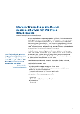 Integrating Linux and Linux-based Storage
                         Management Software with RAID System-
                         Based Replication
                         Diedrich Ehlerding, Fujitsu Technology Solutions

                                                 All major database and ERP software vendors release their products on Linux. As with other
                                                 operating systems, we must replicate using RAID array functionality to meet the demands for
                                                 short backup windows, fast restore processes, and fast system copy processes. The legacy
                                                 device names that are traditionally used in Linux without any storage management software
                                                 are inappropriate for enterprise-class configurations. The main problem is that these name
                                                 spaces are not persistent over server reboots. They cannot guarantee that the system will find
                                                 its data at the same device node which it saw before the reboot.

                                                 This article discusses various naming spaces within Linux—legacy names, device mapper
                                                 names, IO multipathing software names, volume management layers, and file system layers.
“ wrote this article because I got involved
 I                                               All these layers create their own naming spaces. With RAID system-based replication, we
 in a project that needed solutions. I wanted    must take care to have the proper name for the replica; in a shared storage configuration,
 to contribute some kind of an article           we have to provide an identical name on all cluster nodes.

 which will hopefully be useful for the EMC
                                                 The article reviews naming schemes with respect to persistence and replication issues.
 Proven™ Professional community and
 anyone else who might read it.”                 The article discusses software layers:

                           Diedrich Ehlerding,
                                                   • Linux native layers (legacy sd names, device mapper names)
                 Fujitsu Technology Solutions
                                                   • Multipathing drivers: EMC PowerPath® names and Linux native multipath names
                                                   • lvm2 as an example of a volume manager
                                                   • File system issues (labelled file systems, file system uuids)

                                                 And replication or shared storage usage scenarios for:

                                                   • Local cluster
                                                   • Stretched cluster/disaster recovery configurations
                                                   • Off-host backup
                                                   • System copy




                                                                                                                                             31
 