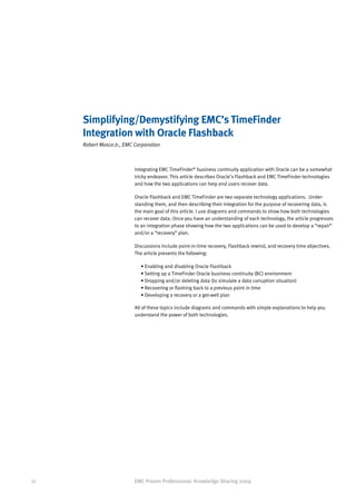 Simplifying/Demystifying EMC’s TimeFinder
     Integration with Oracle Flashback
     Robert Mosco Jr., EMC Corporation



                           Integrating EMC TimeFinder® business continuity application with Oracle can be a somewhat
                           tricky endeavor. This article describes Oracle’s Flashback and EMC TimeFinder technologies
                           and how the two applications can help end users recover data.

                           Oracle Flashback and EMC TimeFinder are two separate technology applications. Under-
                           standing them, and then describing their integration for the purpose of recovering data, is
                           the main goal of this article. I use diagrams and commands to show how both technologies
                           can recover data. Once you have an understanding of each technology, the article progresses
                           to an integration phase showing how the two applications can be used to develop a “repair”
                           and/or a “recovery” plan.

                           Discussions include point-in-time recovery, Flashback rewind, and recovery time objectives.
                           The article presents the following:

                             • Enabling and disabling Oracle Flashback
                             • Setting up a TimeFinder Oracle business continuity (BC) environment
                             • Dropping and/or deleting data (to simulate a data corruption situation)
                             • Recovering or flashing back to a previous point in time
                             • Developing a recovery or a get-well plan

                           All of these topics include diagrams and commands with simple explanations to help you
                           understand the power of both technologies.




32                         EMC Proven Professional: Knowledge Sharing 2009
 
