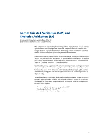 Service-Oriented Architecture (SOA) and
Enterprise Architecture (EA)
Charanya Hariharan, Pennsylvania State University
Dr. Brian Cameron, Pennsylvania State University


                      Most companies are re-evaluating the way they purchase, deploy, manage, and use business
                      applications due to challenging market conditions, competitive pressures, and new tech-
                      nologies. Software buyers want applications that leverage existing investments; customers
                      demand solutions that provide quantifiable performance improvement.

                      In response, companies must evolve into agile enterprises that can rapidly change direction.
                      Yet their structures, processes, and systems are often inflexible, rendering them incapable of
                      rapid change. Adding hardware, software, packages, staff, or outsourcing are not solutions.
                      This is not a computer problem, it is a business problem.

                      To address this growing gap between IT and business, companies are adopting an end-to-end
                      enterprise architecture approach to re-align IT development with business objectives. EA is a
                      framework that covers all the dimensions of IT architecture for the enterprise; SOA provides
                      an architectural strategy that uses the concept of “services” as the underlining business-IT
                      alignment entity.

                      These forces drive the IT industry to deliver breakthrough technologies, many at the founda-
                      tion layer. SOAs, specifically, are at the cusp of change. This article focuses on the relation-
                      ship between EA and SOA and the resulting impact on business. These are the key research
                      questions in this research:

                         • Are there any business impacts to marrying EA and SOA?
                         • How do organizations fit SOA with EA?
                         • Is it better to adopt either SOA or EA, and not both?




                                                                                                                     33
 