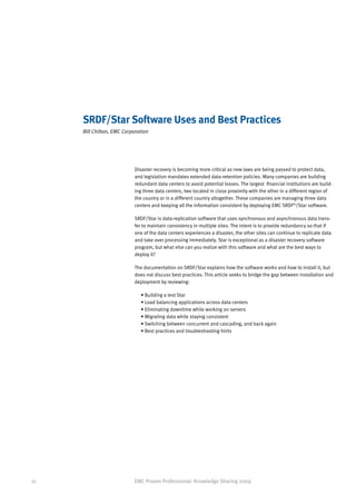SRDF/Star Software Uses and Best Practices
     Bill Chilton, EMC Corporation




                           Disaster recovery is becoming more critical as new laws are being passed to protect data,
                           and legislation mandates extended data-retention policies. Many companies are building
                           redundant data centers to avoid potential losses. The largest financial institutions are build-
                           ing three data centers, two located in close proximity with the other in a different region of
                           the country or in a different country altogether. These companies are managing three data
                           centers and keeping all the information consistent by deploying EMC SRDF®/Star software.

                           SRDF/Star is data-replication software that uses synchronous and asynchronous data trans-
                           fer to maintain consistency in multiple sites. The intent is to provide redundancy so that if
                           one of the data centers experiences a disaster, the other sites can continue to replicate data
                           and take over processing immediately. Star is exceptional as a disaster recovery software
                           program, but what else can you realize with this software and what are the best ways to
                           deploy it?

                           The documentation on SRDF/Star explains how the software works and how to install it, but
                           does not discuss best practices. This article seeks to bridge the gap between installation and
                           deployment by reviewing:

                              • Building a test Star
                              • Load balancing applications across data centers
                              • Eliminating downtime while working on servers
                              • Migrating data while staying consistent
                              • Switching between concurrent and cascading, and back again
                              • Best practices and troubleshooting hints




34                         EMC Proven Professional: Knowledge Sharing 2009
 