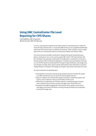 Using EMC ControlCenter File Level
Reporting for CIFS Shares
Chad DeMatteis, EMC Corporation
Michael Horvath, Fifth Third Bancorp


                      It can be a daunting task to gather file and folder statistics and properties from a NAS CIFS
                      share with deep directory trees. It is especially difficult when you’re using Microsoft Windows
                      native tools that may have poor enumeration performance. These activities consume a great
                      deal of time in an environment with tens of thousands of folders and millions of files.

                      This article discusses how EMC ControlCenter® Network File System Assisted Discovery
                      feature, introduced in v6.0, can be used to provide EMC Celerra® CIFS administrators with
                      file- and folder-level reporting, covering UNC FLR configuration considerations and lessons
                      learned during an EMC ControlCenter deployment. It provides practical examples of how you
                      can use CIFS FLR reports to quickly determine file age and type distribution, top storage users,
                      and utilization trending. These reports provide administrators with information to maximize
                      storage utilization and address CIFS storage consumption issues before they impact end users.

                      The article addresses the following topics:

                         •  onsiderations and lessons learned during assisted discovery of network file system
                           C
                           in an EMC ControlCenter such as domain ID and host agent selection
                         •  teps to configure and schedule data collection policies for network file systems tak-
                           S
                           ing into account collection criteria and CIFS folder and file counts
                         •  erformance considerations for CIFS data collection, providing examples of perfor-
                           P
                           mance statistics from the Celerra and the host agent server during CIFS scans
                         •  xamples of how EMC StorageScope™ file-level CIFS share reports can be used to
                           E
                           show aged and dormant CIFS files for archiving, file type distribution for reclamation,
                           and top CIFS storage users




                                                                                                                     35
 