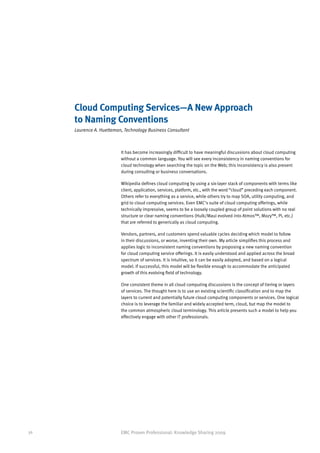 Cloud Computing Services—A New Approach
     to Naming Conventions
     Laurence A. Huetteman, Technology Business Consultant



                          It has become increasingly difficult to have meaningful discussions about cloud computing
                          without a common language. You will see every inconsistency in naming conventions for
                          cloud technology when searching the topic on the Web; this inconsistency is also present
                          during consulting or business conversations.

                          Wikipedia defines cloud computing by using a six-layer stack of components with terms like
                          client, application, services, platform, etc., with the word “cloud” preceding each component.
                          Others refer to everything as a service, while others try to map SOA, utility computing, and
                          grid to cloud computing services. Even EMC’s suite of cloud computing offerings, while
                          technically impressive, seems to be a loosely coupled group of point solutions with no real
                          structure or clear naming conventions (Hulk/Maui evolved into Atmos™, Mozy™, Pi, etc.)
                          that are referred to generically as cloud computing.

                          Vendors, partners, and customers spend valuable cycles deciding which model to follow
                          in their discussions, or worse, inventing their own. My article simplifies this process and
                          applies logic to inconsistent naming conventions by proposing a new naming convention
                          for cloud computing service offerings. It is easily understood and applied across the broad
                          spectrum of services. It is intuitive, so it can be easily adopted, and based on a logical
                          model. If successful, this model will be flexible enough to accommodate the anticipated
                          growth of this evolving field of technology.

                          One consistent theme in all cloud computing discussions is the concept of tiering or layers
                          of services. The thought here is to use an existing scientific classification and to map the
                          layers to current and potentially future cloud computing components or services. One logical
                          choice is to leverage the familiar and widely accepted term, cloud, but map the model to
                          the common atmospheric cloud terminology. This article presents such a model to help you
                          effectively engage with other IT professionals.




36                        EMC Proven Professional: Knowledge Sharing 2009
 