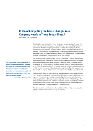 Is Cloud Computing the Game Changer Your
                       Company Needs in These Tough Times?
                       Bruce Yellin, EMC Corporation



                                               There have been countless articles written about cloud computing; a Google search will
                                               return millions of hits. Your colleagues discuss it at lunch and vendors bring it up in their
                                               presentations. From the enterprise perspective, it could be the perfect storm of value
                                               propositions—cloud computing drives the cost of IT down, is available on demand, and is
                                               scaleable. Cloud computing could even become a new competitive edge for your company.
                                               Maturing at a rapid pace, it will be the next chapter in data processing. But is it ready for your
                                               company? Can the hype of cloud computing live up to its promise?

                                               I call cloud computing a “game changer” because it is a service, a platform and operating
                                               environment poised to transform the status-quo computing model. Advocates argue it will
“ he emergence of cloud computing and its
 T                                             revolutionize how information will be delivered. It is difficult to find a leading technology
 impact in these tough economic times are      company that isn’t already delivering some type of cloud product or discussing their plans
 the crux of the Knowledge Sharing charter.    for the cloud. Many of us already rely on Yahoo or Google for personal e-mail, upload photos
                                               on Flickr for others to browse, and use Facebook to stay in touch. But when you use these
 As a former computer science teacher,
                                               titles at work, are you met with open arms, or does company policy frown upon their use?
 expanding my awareness of new topics and
 guiding others is my mission—that is how      Cloud computing allows the user to access an application without having to own it, install
 new concepts are shaped.”                     it on a computer, or maintain it. The cloud offers the freedom to access an application from
                                               anywhere a browser can run—desktop, laptop, intelligent phone, etc. It can increase a
               Bruce Yellin, EMC Corporation
                                               company’s processing and storage capacity, and provide services without taking up data
                                               center space. On a personal level, some cloud computing services are free. For the enterprise,
                                               pricing is subscription-based or pay-as-you-go, allowing a company to enhance existing
                                               service or provide new IT functionality without a major investment.

                                               This article examines what cloud computing is, total cost of ownership, privacy/security
                                               impacts, universal access concerns, and hybrid strategies.




                                                                                                                                                7
 