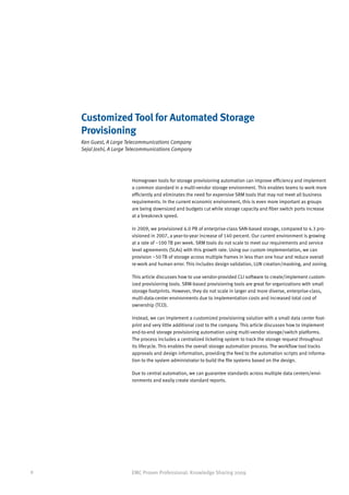 Customized Tool for Automated Storage
    Provisioning
    Ken Guest, A Large Telecommunications Company
    Sejal Joshi, A Large Telecommunications Company




                         Homegrown tools for storage provisioning automation can improve efficiency and implement
                         a common standard in a multi-vendor storage environment. This enables teams to work more
                         efficiently and eliminates the need for expensive SRM tools that may not meet all business
                         requirements. In the current economic environment, this is even more important as groups
                         are being downsized and budgets cut while storage capacity and fiber switch ports increase
                         at a breakneck speed.

                         In 2009, we provisioned 6.0 PB of enterprise-class SAN-based storage, compared to 4.3 pro-
                         visioned in 2007, a year-to-year increase of 140 percent. Our current environment is growing
                         at a rate of ~100 TB per week. SRM tools do not scale to meet our requirements and service
                         level agreements (SLAs) with this growth rate. Using our custom implementation, we can
                         provision ~50 TB of storage across multiple frames in less than one hour and reduce overall
                         re-work and human error. This includes design validation, LUN creation/masking, and zoning.

                         This article discusses how to use vendor-provided CLI software to create/implement custom-
                         ized provisioning tools. SRM-based provisioning tools are great for organizations with small
                         storage footprints. However, they do not scale in larger and more diverse, enterprise-class,
                         multi-data-center environments due to implementation costs and increased total cost of
                         ownership (TCO).

                         Instead, we can implement a customized provisioning solution with a small data center foot-
                         print and very little additional cost to the company. This article discusses how to implement
                         end-to-end storage provisioning automation using multi-vendor storage/switch platforms.
                         The process includes a centralized ticketing system to track the storage request throughout
                         its lifecycle. This enables the overall storage automation process. The workflow tool tracks
                         approvals and design information, providing the feed to the automation scripts and informa-
                         tion to the system administrator to build the file systems based on the design.

                         Due to central automation, we can guarantee standards across multiple data centers/envi-
                         ronments and easily create standard reports.




8                        EMC Proven Professional: Knowledge Sharing 2009
 