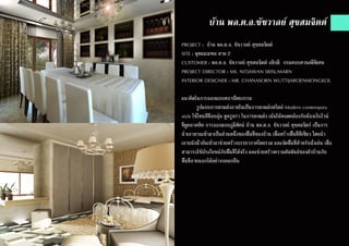 บ้าน พล.ต.อ.ชัชวาลย์ สุขสมจิตต์
PROJECT : บ้าน พล.ต.อ. ชัชวาลย์ สุขสมจิตต์
SITE : พุทธมณฑล สาย 2
CUSTOMER : พล.ต.อ. ชัชวาลย์ สุขสมจิตต์ อธิบดี กรมสอบสวนคดีพิเศษ
PROJECT DIRECTOR : MS. NITJAWAN SRISUMARN
INTERIOR DESIGNER : MR. CHANASORN WUTTIJAROENMONGKOL
แนวคิดในการออกแบบสถาปัตยกรรม
	 รูปแบบการตกแต่งภายในเป็นการตกแต่งสไตล์ Modern contempory
style ใช้โทนสีที่อบอุ่น ดูหรูหรา ในการตกแต่ง เน้นให้สอดคล้องกับห้องเก็บไวน์
ที่ดูคลาสสิค การออกแบบภูมิทัศน์ บ้าน พล.ต.อ. ชัชวาลย์ สุขสมจิตร์ เป็นการ
นำ�เอาสวนเข้ามาเป็นส่วนหนึ่งของพื้นที่ของบ้าน เพื่อสร้างพื้นที่สีเขียว โดยนำ�
เอาผนังน้ำ�ล้นเข้ามาช่วยสร้างบรรยากาศโดยรวม และจัดพื้นที่สำ�หรับนั่งเล่น เพื่อ
สามารถใช้ประโยชน์กับพื้นที่ได้จริง และช่วยสร้างความสัมพันธ์ของตัวบ้านกับ
พื้นที่ภายนอกได้อย่างกลมกลืน
 