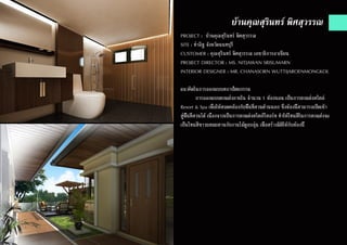 บ้านคุณสุรินทร์ พิศสุวรรณ
PROJECT : บ้านคุณสุรินทร์ พิศสุวรรณ
SITE : ท่าอิฐ จังหวัดนนทบุรี
CUSTOMER : คุณสุรินทร์ พิศสุวรรณ เลขาธิการอาเซียน
PROJECT DIRECTOR : MS. NITJAWAN SRISUMARN
INTERIOR DESIGNER : MR. CHANASORN WUTTIJAROENMONGKOL
แนวคิดในการออกแบบสถาปัตยกรรม
	 การออกแบบตกแต่งภายใน จำ�นวน 1 ห้องนอน เป็นการตกแต่งสไตล์
Resort & Spa เพื่อให้สอดคล้องกับพื้นที่สวนด้านนอก ซึ่งห้องนี้สามารถเปิดเข้า
สู่พื้นที่สวนได้ เนื่องจากเป็นการตกแต่งสไตล์รีสอร์ท ทำ�ให้โทนสีในการตกแต่งจะ
เป็นโทนสีขาวผสมผสานกับงานไม้ดูอบอุ่น เพื่อสร้างมิติให้กับห้องนี้
 