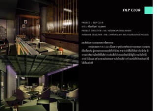 PROJECT : FLIP CLUB
SITE : ศรีนครินทร์ กรุงเทพฯ
PROJECT DIRECTOR : MS. NITJAWAN SRISUMARN
INTERIOR DESIGNER : MR. CHANASORN WUTTIJAROENMONGKOL
แนวคิดในการออกแบบสถาปัตยกรรม
	 การออกแบบ Filb Club เนื่องจากจุดประสงค์ของการออกแบบ ออกแบบ
เพื่อเป็นคลับ ผู้ออกแบบออกแบบให้โปร่งโลง สามารถใช้พื้นที่ได้อย่างไม่จำ�กัด มี
การแบ่งสัดส่วนโดยใช้พื้นที่ต่างระดับเพื่อไล่รายละเอียดไม่ให้ดูโล่งจนเกินไป มี
การนำ�ไม้ระแนงเข้ามาตกแต่งผสมผสานกับโทนสีดำ� สร้างเสน่ห์ให้กับคลับแห่งนี้
ได้เป็นอย่างดี
FILP CLUB
 