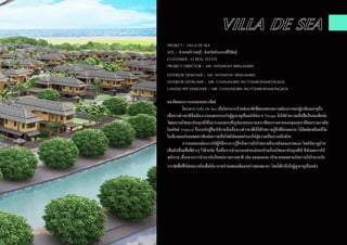 PROJECT : VILLA DE SEA
SITE : อำ�เภอปราณบุรี, จังหวัดประจวบคิรีขันธุ์
CUSTOMER : CJ REAL ESTATE
PROJECT DIRECTOR : MS. NITJAWAN SRISUMARN
EXTERIOR DESIGNER : MS. NITJAWAN SRISUMARN
INTERIOR DEDIGNER : MR. CHANASORN WUTTIJAROENMONGKOL
LANDSCAPE DESIGNER : MR. CHANASORN WUTTIJAROENMONGKOL
แนวคิดของการออกแบบสถาปัตย์
	 โครงการ Villa De Sea เป็นโครงการบ้านพักอาศัยที่ตอบสนองความต้องการของผู้เกษียณอายุซึ่ง
เป็นชาวต่างชาติจึงเน้นการออกแบบรองรับผู้สูงอายุเป็นหลักในการ Design จึงได้นำ�ความเป็นพื้นถิ่นของศิลปะ
วัฒนธรรมไทยมาประยุกซ์ใช้ในการออกแบบทั้งรูปแบบของงานสถาปัตยกรรมภายนอกและสถาปัตยกรรมภายใน
ในสไตล์ Tropical ซึ่งรองรับผู้ที่มาใช้งานซึ่งเป็นชาวต่างชาติให้ได้รับความรู้สึกที่ผ่อนคลาย ไม่อึดอัดเหมือนชีวิต
ในเมืองและยังสอดแทรกศิลปะความเป็นไทยให้เผยแพร่ออกไปสู่ความเป็นสากลอีกด้วย
	 การออกแบบต้องการให้ผู้ใช้โครงการรู้สึกถึงความโปร่งสบายทั้งภายในและภายนอก โดยใช้ชาญบ้าน
เป็นตัวเชื่อมพื้นที่ต่างๆ ไว้ด้วยกัน ซึ่งเป็นการนำ�เอาเอกลักษณ์ของบ้านเรือนไทยมาประยุกต์ใช้ ทั้งยังลดการใช้
พลังงาน เนื่องจากการนำ�เอาประโยชน์จากธรรมชาติ เช่น แสงและลม เข้ามาผสมผสานกับความโปร่งบวกกับ
การจัดพื้นที่ใช้สอยภายในเพื่อให้อากาศถ่ายเทและมีแสงสว่างตลอดเวลา โดยได้คำ�นึงถึงผู้สูงอายุเป็นหลัก
 
