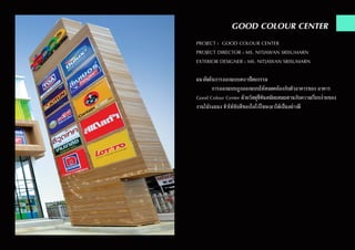 GOOD COLOUR CENTER
PROJECT : GOOD COLOUR CENTER
PROJECT DIRECTOR : MS. NITJAWAN SRISUMARN
EXTERIOR DESIGNER : MS. NITJAWAN SRISUMARN
แนวคิดในการออกแบบสถาปัตยกรรม
	 การออกแบบถูกออกแบบให้สอดคล้องกับตัวอาคารของ อาคาร
Good Colour Center ด้วยวัสดุที่ทันสมัยผสมผสานกับความเรียบง่ายของ
งานไม้ระแนง ทำ�ให้ขับสีของโลโก้โฆษณาได้เป็นอย่างดี
 