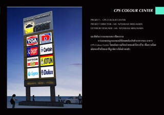 CPS COLOUR CENTER
PROJECT : CPS COLOUR CENTER
PROJECT DIRECTOR : MS. NITJAWAN SRISUMARN
EXTERIOR DESIGNER : MS. NITJAWAN SRISUMARN
แนวคิดในการออกแบบสถาปัตยกรรม
	 การออกแบบถูกออกแบบให้สอดคล้องกับตัวอาคารของ อาคาร
CPS Colour Center โดยเน้นความเรียบง่ายของตัวโครงป้าย เพื่อความโดด
เด่นของป้ายโฆษณาที่ถูกจัดวางได้อย่างลงตัว
 