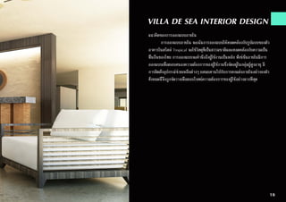 VILLA DE SEA INTERIOR DESIGN
แนวคิดของการออกแบบภายใน
	 การออกแบบภายใน จะเน้นการออกแบบให้สอดคล้องกับรูปแบบของตัว
อาคารในสไตล์ Tropical จะใช้วัสดุที่เป็นธรรมชาติและสอดคล้องกับความเป็น
พื้นถิ่นของไทย การออกแบบจะคำ�นึงถึงผู้ใช้งานเป็นหลัก ฟังซ์ชั่นภายในมีการ
ออกแบบเพื่อตอบสนองความต้องการของผู้ใช้งานซึ่งจัดอยู่ในกลุ่มผู้สูงอายุ มี
การติดตั้งอุปกรณ์ช่วยเหลือต่างๆ ผสมผสานไปกับการตกแต่งภายในอย่างลงตัว
ทั้งหมดนี้จึงถูกจัดวางเพื่อตอบโจทย์ความต้องการของผู้ใช้อย่างมากที่สุด
16
 