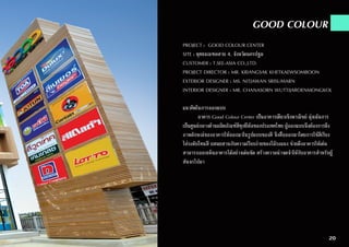 GOOD COLOUR
PROJECT : GOOD COLOUR CENTER
SITE : พุทธมณฑลสาย 4, จังหวัดนครปฐม
CUSTOMER : T.SEE-ASIA CO.,LTD.
PROJECT DIRECTOR : MR. KRIANGSAK KHETKAEWSOMBOON
EXTERIOR DESIGNER : MS. NITJAWAN SRISUMARN
INTERIOR DESIGNER : MR. CHANASORN WUTTIJAROENMONGKOL
แนวคิดในการออกแบบ
	 อาคาร Good Colour Center เป็นอาคารเดี่ยวเชิงพาณิชย์ มุ่งเน้นการ
เป็นศูนย์กลางด้านผลิตภัณฑ์สีทุกยี่ห้อของประเทศไทย ผู้ออกแบบจึงต้องการดึง
ภาพลักษณ์ของอาคารให้ออกมาในรูปแบบของสี จึงสื่อออกมาโดยการใช้สีเรียง
ไล่ระดับโทนสี ผสมผสานกับความเรียบง่ายของไม้ระแนง ช่วยดึงอาคารให้เด่น
สามารถออกเห็นอาคารได้อย่างเด่นชัด สร้างความน่าจดจำ�ให้กับอาคารสำ�หรับผู้
สันจรไปมา
20
 