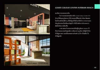 GOOD COLOUR CENTER INTERIOR DESIGN
แนวคิดการออกแบบภายใน
	 ในการออกแบบตกแต่งภายใน Good Colour Center เรา
นำ�เอาสีสันและรูปแบบการใช้งานนของสีที่แตกต่างกันมาจัดแสดง
โดยไล่ระดับโทนสีต่างๆ เพื่อให้ลูกค้าที่เข้ามาใช้บริการ สามารถมอง
เห็นรูปแบบของโทนสีและวัสดุจริง ทำ�ให้ง่ายต่อการประกอบการ
ตัดสินใจในการเลือกซื้อ
	 ภาพรวมของร้านจะออกแบบให้อยู่ในรูปแบบ Modern ที่
เรียบง่ายเหมาะสมกับยุคสมัย ภายในอาคารถูกจัดวางให้ดูโปร่งโล่ง
ทำ�ให้ดูสบายตา และเมื่อผสมผสานกับสต่างๆ ที่วางไว้แต่ต้น จึง
ทำ�ให้ดูลงตัว
22
 