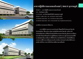 อาคารปฏิบัติการและอเนกประสงค์ ( RMUTI สุวรรณภูมิ )
PROJECT : อาคารปฎิบัติการและอาคารอเนกประสงค์
SITE : จังหวัดนครราชสีมา
CUSTOMER : มหาวิทยาลัยเทคโนโลยีราชมงคลสุวรรณภูมิ
PROJECT DIRECTOR : MS. NITJAWAN SRISUMARN
EXTERIOR DESIGNER : MS. NITJAWAN SRISUMARN
INTERIOR DESIGNER : MR. CHANASORN WUTTIJAROENMONGKOL
แนวคิดในการออกแบบสถาปัตยกรรม
	 อาคารปฏิบัติการและอาคารเอนกประสงค์ เป็นศูนย์กีฬาในร่มของมหาวิทยาลัย
สำ�หรับนักศึกษา เพื่อรองรับการจัดการแข่งขันกีฬาของมหาวิทยาลัย รวมถึงการใช้
ประโยชน์ในด้านต่างๆ ที่เป็นประโยชน์แก่นักศึกษาและมหาวิทยาลัย รูปแบบอาคารเป็นทรง
เลขาคณิต ใช้คอนกรีตผสมกับงานอลูมิเนียมและงานผนังกระจก ผู้ออกแบบออกแบบให้มี
ความทันสมัย เนื่องจากเป็นอาคารที่ใช้สำ�หรับการแข่งขันกีฬาในร่ม เราจึงเน้นให้มีระบบ
ระบายอากาศที่ดี สามารถใช้แสงธรรมชาติ มาช่วยในการนำ�แสงสว่างเข้ามาให้ตัวอาคาร
และมีความโอ่งโถง สามารถใช้กับกิจกรรมที่หลากหลายเป็นหลัก
 
