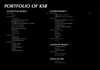 PORTFOLIO OF KSB
ACHITECTURE PROJECT
VILLEGE DESIGN							 Page
	 - Villa de sea						
BUILDING DESIGN
	 - Good Color Center
	 - อาคารหอประชุมนานาชาติ ( RMUTI โคราช )
	 - ศูนย์ศิลปวัฒนธรรม (RMUTI โคราช )
	 - อาคารปฏิบัติการและอาคารเอนกประสงค์ (RMUTI สุวรรณภูมิ )
	 - อาคาร 10 ( RMUTI สุวรรณภูมิ )
	 - อาคาร 15 ( RMUTI สุวรรณภูมิ )
	 - พิพิธภัณฑ์ สำ�นักงานผู้ตรวจการแผ่นดิน
	 - โรงแรมโชคชัย 4
	 - Varapat Apartment
	 - Jarun Apartment
STADIUM DESIGN
	 - สโมสรชัยนาทเอฟซี
	 - สนามฟุตบอลและลู่วิ่ง ( RMUTI โคราช )
	 - สระว่ายน้ำ�ศูนย์กีฬาสมุทรปราการ
RESIDENCE DESIGN
	 - บ้านคุณศิวดล ชัยสดมภ์
	 - บ้านคุณนลินี วารณา
	 - บ้านคุณสมภพ อนุชาติวรกุล
	 - บ้านคุณพล
	 - บ้านคุณธนวัลย์ เอื้ออารีย์มิตร
INTERIOR PROJECT
OFFICE DESIGN 								 Page
	 - ออฟฟิศ TARFALGAR, THUTRAVEL
	 - ออฟฟิศ PRTR Recruitment and Outsourcing
HOSING DESIGN	
	 - บ้านคุณภรณ์เพ็ญ หาญพันธ์พงษ์ ( Casa Grand )
	 - บ้านคุณฐาปนา เสือสง่า
	 - บ้าน พล.ต.อ.ชัชวาลย์ อธิบด กรมสอบสวนพิเศษ
	 - บ้านคุณสุรินทร์ พิศสุวรรณ
	 - อพาร์ทเม้นท์ คุณเกรียงศักดิ์ เขตแก้วสมบูรณ์
	 - บ้านคุณพิมพ์
BOOST&EXHIBITION DESIGN
	 - บูธ KSB
	 - บูธพานาโซนิค
	 - ร้าน POP SHOP
	 - ร้านต่ำ�เตี๋ยว
PUB&RESTAURANT DESIGN
	 - Filp Club
LANDSCAPE PROJECT
	 - แหล่งท่องเที่ยวหนองหม้อแกง
	 - Master Piece
	 - บ้านคุณสุรินทร์ พิศสุวรรณ
TOWER PROJECT
	 - GOOD COLOUR CENTER
	 - CPS COLOUR CENTER
DESIGN BY KSB
	 - Container Hotel
	 - Residence Design by KSB
	
 