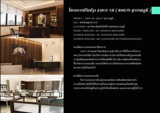 โครงการปรับปรุง อาคาร 10 ( RMUTI สุวรรณภูมิ )
PROJECT : อาคาร 10 ( RMUTI สุวรรณภูมิ )
SITE : จังหวัดสมุทรปราการ
CUSTOMER : มหาวิทยาลัยเทคโนโลยีราชมงคลสุวรรณภูมิ
PROJECT DIRECTOR : MS. NITJAWAN SRISUMARN
EXTERIOR DESIGNER : MS. NITJAWAN SRISUMARN
INTERIOR DESIGNER : MR. CHANASORN WUTTIJAROENMONGKOL
แนวคิดในการออกแบบสถาปัตยกรรม
	 อาคาร 10 ของมหาวิทยาลัยสุวรรณภูมิ เป็นอาคารที่ใช้ในการเรียนการ
สอน ประกอบไปด้วย ห้องเรียน ห้องพักอาจารย์รวมไปถึงคณะบดี ผู้ออกแบบมี
การต่อเติมและตกแต่งตัวอาคารให้ทันสมัยขึ้น มีการจัดวางสัดส่วนให้ลงตัวมาก
ขึ้น โดยการออกแบบนั้น ออกแบบให้ตัวอาคารเป็นลักษณะอาคารสมัยใหม่ผสม
ผสานความเป็นไทยเข้าไป
แนวคิดในการออกแบบภายใน
	 ในการออกแบบภายใน ผู้ออกแบบเเน้นความทันสมัยผสมผสานกับ
ความเป็นไทย โดยใช้ไม้เป็นส่วนหนึ่งของวัสดุในการตกแต่งและโทนสีอบอุ่น
บรรยากาศภายในจึงดูเรียบง่าย ดูโปร่งโล่งเป็นสัดส่วน และสบายตาแก่ผู้ใช้บริการ
 