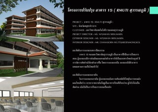 โครงการปรับปรุง อาคาร 15 ( RMUTI สุวรรณภูมิ )
PROJECT : อาคาร 15 ( RMUTI สุวรรณภูมิ )
SITE : จังหวัดสมุทรปราการ
CUSTOMER : มหาวิทยาลัยเทคโนโลยีราชมงคลสุวรรณภูมิ
PROJECT DIRECTOR : MS. NITJAWAN SRISUMARN
EXTERIOR DESIGNER : MS. NITJAWAN SRISUMARN
INTERIOR DESIGNER : MR. CHANASORN WUTTIJAROENMONGKOL
แนวคิดในการออกแบบสถาปัตยกรรม
	 อาคาร 15 ของมหาวิทยาลัยสุวรรณภูมิ เป็นอาคารที่ใช้ในการเรียนการ
สอน ผู้ออกแบบมีการต่อเติมและตกแต่งตัวอาคารให้เป็นแบบทรงไทยประยุกต์ มี
การจัดวางสัดส่วนให้ลงตัวมากขึ้น โดยการออกแบบนั้น ออกแบบให้ตัวอาคาร
ผสมผสานความเป็นไทยเข้าไป
แนวคิดในการออกแบบภายใน
	 ในการออกแบบภายใน ผู้ออกแบบเเน้นความทันสมัยใช้่วัสดุในการตกแต่ง
และโทนสีสว่าง บรรยากาศภายในจึงดูเป็นอาคารเรียนที่เรียบง่าย ดูโปร่งโล่งเป็น
สัดส่วน เน้นใช้เป็นการเรียนการสอนเป็นหลัก
 