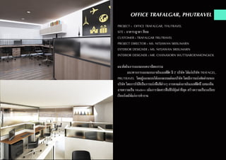 OFFICE TRAFALGAR, PHUTRAVEL
PROJECT : OFFICE TRAFALGAR, THUTRAVEL
SITE : อาคารญาดา สีลม
CUSTOMER : TRAFALGAR TRUTRAVEL
PROJECT DIRECTOR : MS. NITJAWAN SRISUMARN
EXTERIOR DESIGNER : MS. NITJAWAN SRISUMARN
INTERIOR DESIGNER : MR. CHANASORN WUTTIJAROENMONGKOL
แนวคิดในการออกแบบสถาปัตยกรรม
	 แนวทางการออกแบบภายในออฟฟิศ มี 2 บริษัท ได้แก่บริษัท TRAFAGEL,
PRUTRAVEL โดยผู้ออกแบบได้ออกแบบแต่ละบริษัท โดยมีการแบ่งสัดส่วนของ
บริษัท โดยการใช้สีเป็นการแบ่งพื้นที่ต่างๆ การตกแต่งภายในออฟฟิศนี้ ผสมกลิ่น
อายความเป็น Modern เน้นการจัดสรรพื้นที่ให้คุ้มค่าที่สุด สร้างความเป็นระเบียบ
เรียบร้อยให้แก่การทำ�งาน
 
