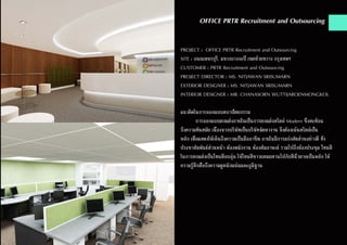 OFFICE PRTR Recruitment and Outsourcing
PROJECT : OFFICE PRTR Recruitment and Outsourcing
SITE : ถนนเพชรบุรี, แขวงบางกะปิ เขตห้วยขวาง กรุงเทพฯ
CUSTOMER : PRTR Recruitment and Outsourcing
PROJECT DIRECTOR : MS. NITJAWAN SRISUMARN
EXTERIOR DESIGNER : MS. NITJAWAN SRISUMARN
INTERIOR DESIGNER : MR. CHANASORN WUTTIJAROENMONGKOL
แนวคิดในการออกแบบสถาปัตยกรรม
	 การออกแบบตกแต่งภายในเป็นการตกแต่งสไตล์ Modern ซึ่งสะท้อน
ถึงความทันสมัย เนื่องจากบริษัทเป็นบริษัทจัดหางาน จึงต้องเน้นสไตล์เป็น
หลัก เพื่อแสดงให้เห็นถึงความเป็นมืออาชีพ ภายในมีการแบ่งสัดส่วนอย่างดี ทั้ง
ประชาสัมพันธ์ส่วนหน้า ห้องพนักงาน ห้องสัมภาษณ์ รวมไปถึงห้องประชุม โทนสี
ในการตกแต่งเป็นโทนสีอบอุ่น ใช้โทนสีขาวผสมผสานไปกับสีน้ำ�ตาลเป็นหลัก ให้
ความรู้สึกสื่อถึงความดูหนักแน่นและภูมิฐาน
 