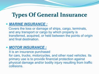 Types Of General Insurance 
 MARINE INSURANCE : 
Covers the loss or damage of ships, cargo, terminals, 
and any transport or cargo by which property is 
transferred, acquired, or held between the points of origin 
and final destination. 
 MOTOR INSURANCE : 
It is an insurance purchased 
for cars, trucks, motorcycles, and other road vehicles. Its 
primary use is to provide financial protection against 
physical damage and/or bodily injury resulting from traffic 
collisions. 
 