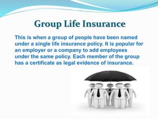 Group Life Insurance 
This is when a group of people have been named 
under a single life insurance policy. It is popular for 
an employer or a company to add employees 
under the same policy. Each member of the group 
has a certificate as legal evidence of insurance. 
 