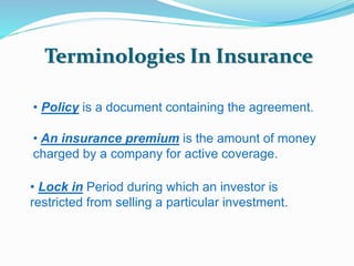 Terminologies In Insurance 
• Policy is a document containing the agreement. 
• An insurance premium is the amount of money 
charged by a company for active coverage. 
• Lock in Period during which an investor is 
restricted from selling a particular investment. 
 