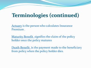 Terminologies (continued) 
Actuary is the person who calculates Insurance 
Premium . 
Maturity Benefit signifies the claim of the policy 
holder once the policy matures 
Death Benefit is the payment made to the beneficiary 
from policy when the policy holder dies. 
 