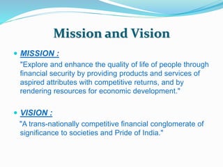 Mission and Vision 
 MISSION : 
"Explore and enhance the quality of life of people through 
financial security by providing products and services of 
aspired attributes with competitive returns, and by 
rendering resources for economic development." 
 VISION : 
"A trans-nationally competitive financial conglomerate of 
significance to societies and Pride of India." 
 