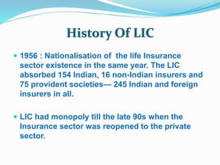 History Of LIC 
 1956 : Nationalisation of the life Insurance 
sector existence in the same year. The LIC 
absorbed 154 Indian, 16 non-Indian insurers and 
75 provident societies— 245 Indian and foreign 
insurers in all. 
 LIC had monopoly till the late 90s when the 
Insurance sector was reopened to the private 
sector. 
 
