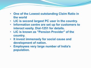 • One of the Lowest outstanding Claim Ratio in 
the world 
• LIC is second largest PC user in the country. 
• Information centre are set up for customers to 
interact easily. Dial-1251 for details. 
• LIC is known as "Pension Provider" of the 
country. 
• It invest immensely for social cause and 
development of nation. 
• Employees very large number of India's 
population. 
 