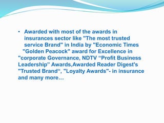 • Awarded with most of the awards in 
insurances sector like "The most trusted 
service Brand" in India by "Economic Times 
"Golden Peacock" award for Excellence in 
"corporate Governance, NDTV “Profit Business 
Leadership” Awards,Awarded Reader Digest's 
"Trusted Brand“, "Loyalty Awards"- in insurance 
and many more… 
 