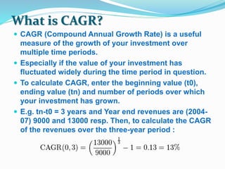What is CAGR? 
 CAGR (Compound Annual Growth Rate) is a useful 
measure of the growth of your investment over 
multiple time periods. 
 Especially if the value of your investment has 
fluctuated widely during the time period in question. 
 To calculate CAGR, enter the beginning value (t0), 
ending value (tn) and number of periods over which 
your investment has grown. 
 E.g. tn-t0 = 3 years and Year end revenues are (2004- 
07) 9000 and 13000 resp. Then, to calculate the CAGR 
of the revenues over the three-year period : 
 