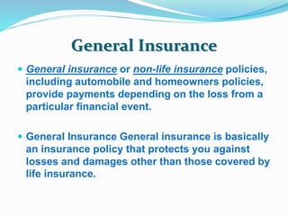 General Insurance 
 General insurance or non-life insurance policies, 
including automobile and homeowners policies, 
provide payments depending on the loss from a 
particular financial event. 
 General Insurance General insurance is basically 
an insurance policy that protects you against 
losses and damages other than those covered by 
life insurance. 
 