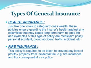 Types Of General Insurance 
 HEALTH INSURANCE : 
Just like one looks to safeguard ones wealth, these 
policies ensure guarding the insurer's health against any 
calamities that may cause long term harm to ones life 
and examples of this type of policy are mediclaim policy, 
personal accident, group accident, traffic accident, etc. 
 FIRE INSURANCE : 
This policy is required to be taken to prevent any loss of 
profits / property from incidental fire. e.g: fire insurance 
and fire consequential loss policy. 
 
