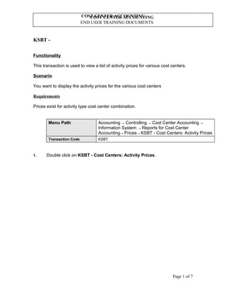 COST CENTER ACCOUNTING
END USER TRAINING DOCUMENTS
COST CENTER ACCOUNTING
KSBT -
Functionality
This transaction is used to view a list of activity prices for various cost centers.
Scenario
You want to display the activity prices for the various cost centers
Requirements
Prices exist for activity type cost center combination.
Menu Path Accounting → Controlling → Cost Center Accounting →
Information System → Reports for Cost Center
Accounting→ Prices→ KSBT - Cost Centers: Activity Prices
Transaction Code KSBT
1. Double click on KSBT - Cost Centers: Activity Prices.
Page 1 of 7
 