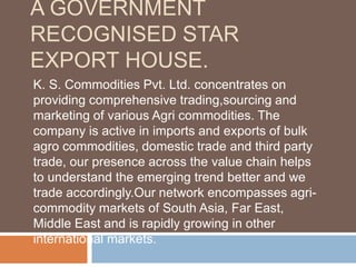 A GOVERNMENT
RECOGNISED STAR
EXPORT HOUSE.
K. S. Commodities Pvt. Ltd. concentrates on
providing comprehensive trading,sourcing and
marketing of various Agri commodities. The
company is active in imports and exports of bulk
agro commodities, domestic trade and third party
trade, our presence across the value chain helps
to understand the emerging trend better and we
trade accordingly.Our network encompasses agri-
commodity markets of South Asia, Far East,
Middle East and is rapidly growing in other
international markets.
 