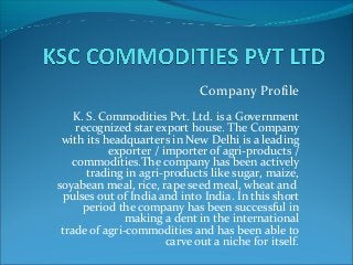 Company Profile
K. S. Commodities Pvt. Ltd. is a Government
recognized star export house. The Company
with its headquarters in New Delhi is a leading
exporter / importer of agri-products /
commodities.The company has been actively
trading in agri-products like sugar, maize,
soyabean meal, rice, rape seed meal, wheat and
pulses out of India and into India. In this short
period the company has been successful in
making a dent in the international
trade of agri-commodities and has been able to
carve out a niche for itself.
 