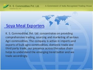 Soya Meal Exporters
K. S. Commodities Pvt. Ltd. concentrates on providing
comprehensive trading, sourcing and marketing of various
Agri commodities. The company is active in imports and
exports of bulk agro commodities, domestic trade and
third party trade, our presence across the value chain
helps to understand the emerging trend better and we
trade accordingly.

 