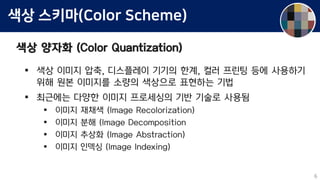 색상 스키마(Color Scheme)
색상 양자화 (Color Quantization)
 색상 이미지 압축, 디스플레이 기기의 한계, 컬러 프린팅 등에 사용하기
위해 원본 이미지를 소량의 색상으로 표현하는 기법
 최근에는 다양한 이미지 프로세싱의 기반 기술로 사용됨
 이미지 재채색 (Image Recolorization)
 이미지 분해 (Image Decomposition
 이미지 추상화 (Image Abstraction)
 이미지 인덱싱 (Image Indexing)
6
 