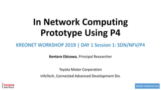 KREONET WORKSHOP 2019
In Network Computing
Prototype Using P4
Kentaro Ebisawa, Principal Researcher
Toyota Motor Corporation
InfoTech, Connected Advanced Development Div.
KREONET WORKSHOP 2019 | DAY 1 Session 1: SDN/NFV/P4
 