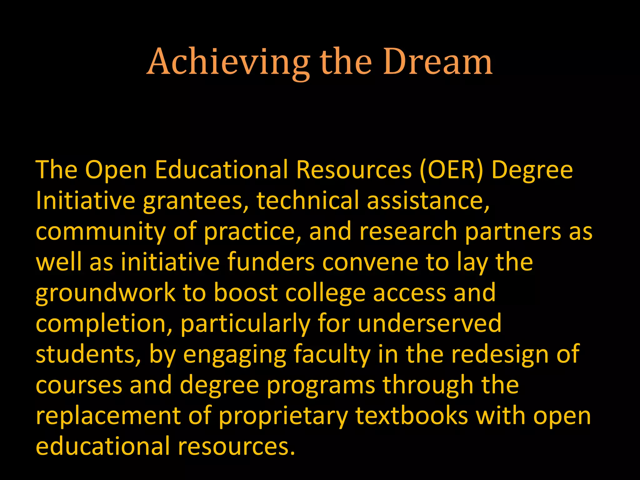 Achieving the Dream
The Open Educational Resources (OER) Degree
Initiative grantees, technical assistance,
community of practice, and research partners as
well as initiative funders convene to lay the
groundwork to boost college access and
completion, particularly for underserved
students, by engaging faculty in the redesign of
courses and degree programs through the
replacement of proprietary textbooks with open
educational resources.
 