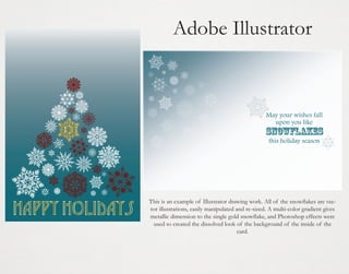 Adobe Illustrator

This is an example of Illustrator drawing work. All of the snowflakes are vector illustrations, easily manipulated and re-sized. A multi-color gradient gives
metallic dimension to the single gold snowflake, and Photoshop effects were
used to created the dissolved look of the background of the inside of the
card.

 