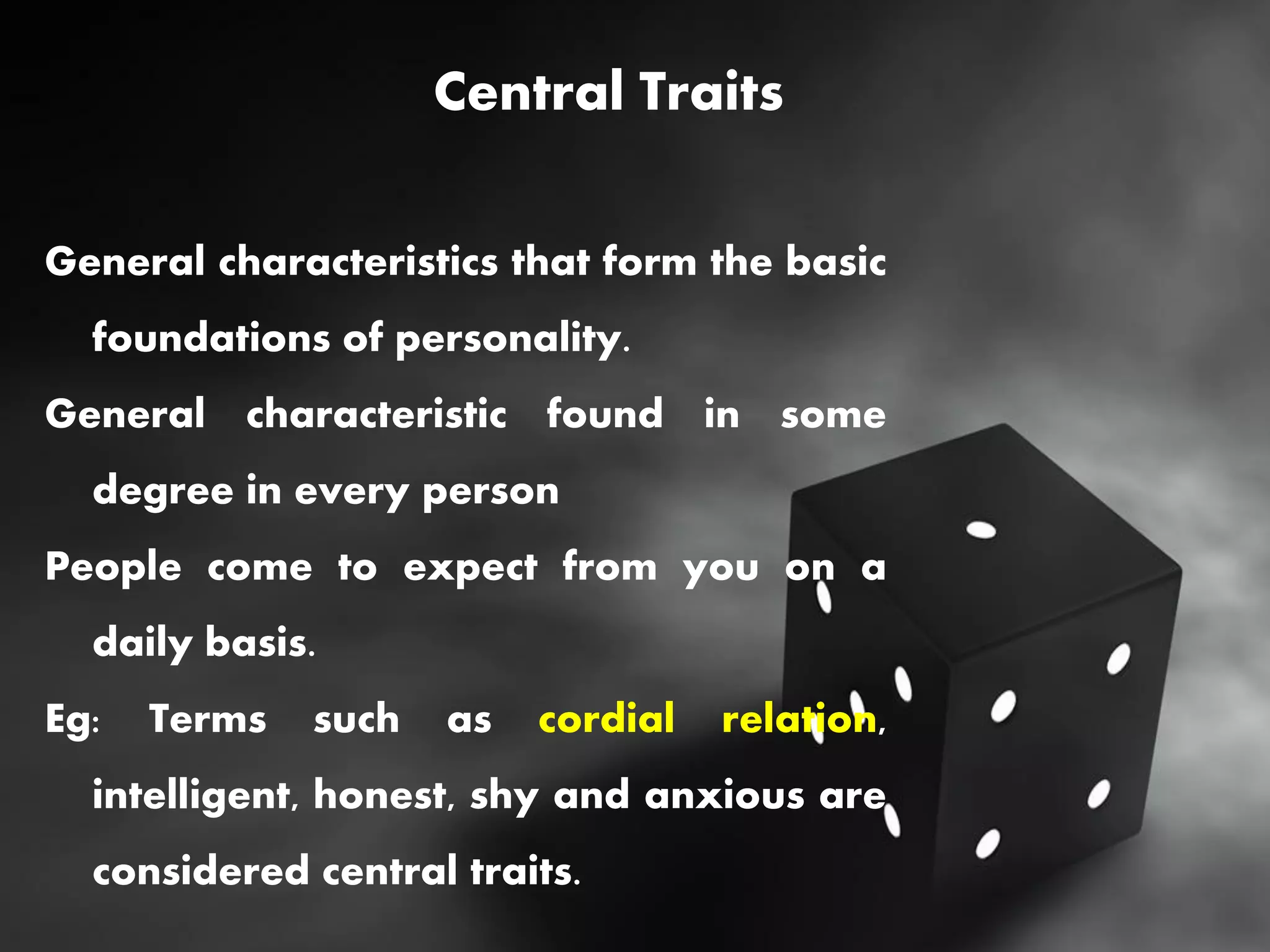 Central Traits
General characteristics that form the basic
foundations of personality.
General characteristic found in some
degree in every person
People come to expect from you on a
daily basis.
Eg: Terms such as cordial relation,
intelligent, honest, shy and anxious are
considered central traits.
 
