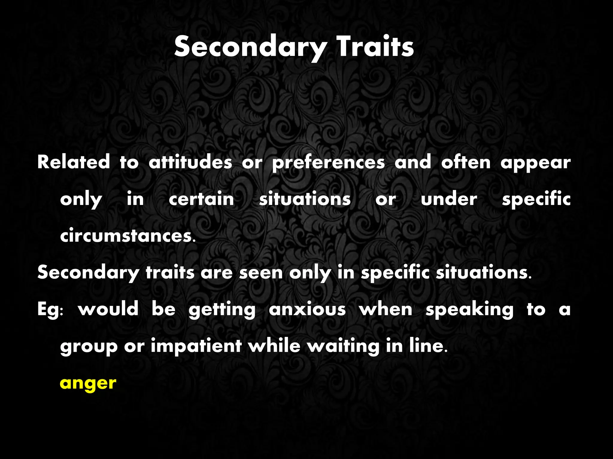 Secondary Traits
Related to attitudes or preferences and often appear
only in certain situations or under specific
circumstances.
Secondary traits are seen only in specific situations.
Eg: would be getting anxious when speaking to a
group or impatient while waiting in line.
anger
 