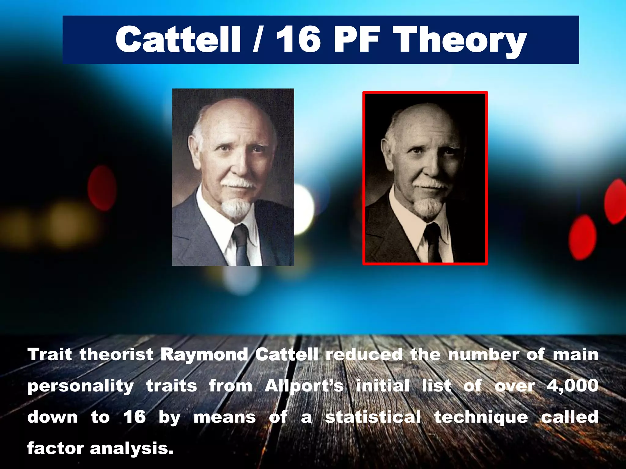 Cattell / 16 PF Theory
Trait theorist Raymond Cattell reduced the number of main
personality traits from Allport’s initial list of over 4,000
down to 16 by means of a statistical technique called
factor analysis.
 