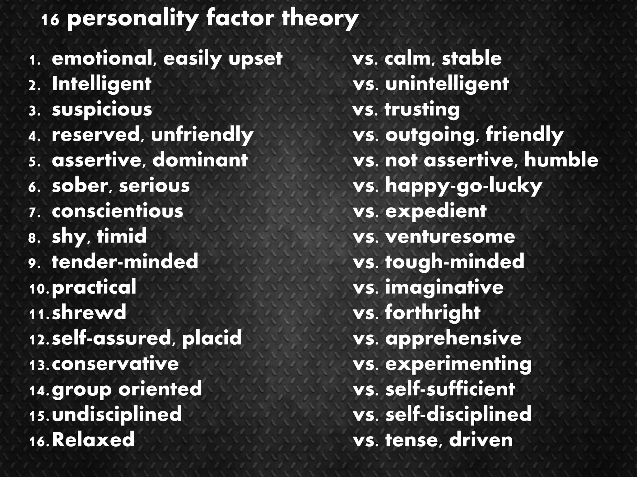 16 personality factor theory
1. emotional, easily upset vs. calm, stable
2. Intelligent vs. unintelligent
3. suspicious vs. trusting
4. reserved, unfriendly vs. outgoing, friendly
5. assertive, dominant vs. not assertive, humble
6. sober, serious vs. happy-go-lucky
7. conscientious vs. expedient
8. shy, timid vs. venturesome
9. tender-minded vs. tough-minded
10.practical vs. imaginative
11.shrewd vs. forthright
12.self-assured, placid vs. apprehensive
13.conservative vs. experimenting
14.group oriented vs. self-sufficient
15.undisciplined vs. self-disciplined
16.Relaxed vs. tense, driven
 